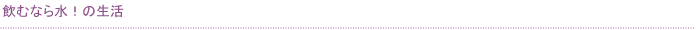 飲むなら水！の生活