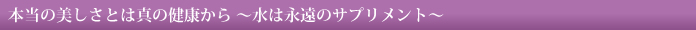 本当の美しさとは真の健康から～水は永遠のサプリメント～