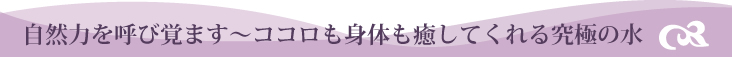 自然を呼び覚ます～ココロも体も癒してくれる究極の水～